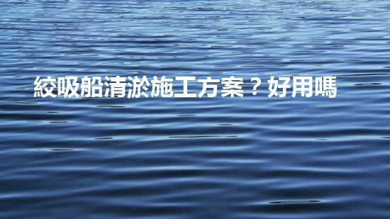 絞吸船清淤施工方案？好用嗎？